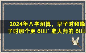 2024年八字测算，早子时和晚子时哪个更 🌴 准大师的 🍁 结论让人惊讶